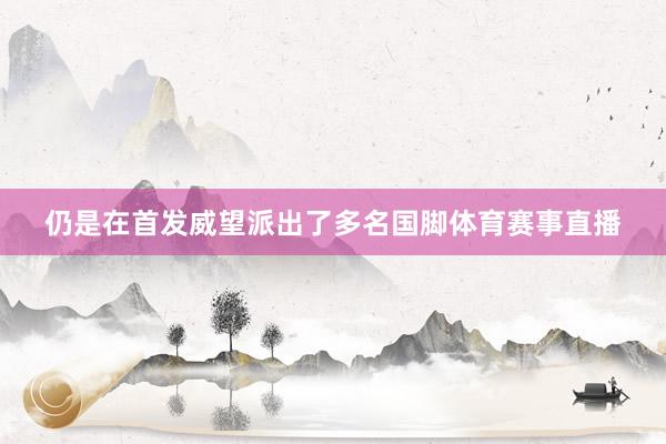 仍是在首发威望派出了多名国脚体育赛事直播