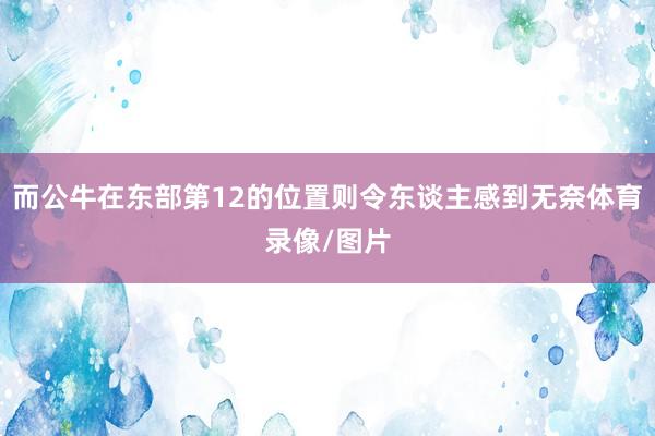 而公牛在东部第12的位置则令东谈主感到无奈体育录像/图片