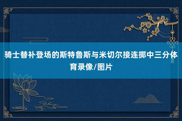 骑士替补登场的斯特鲁斯与米切尔接连掷中三分体育录像/图片