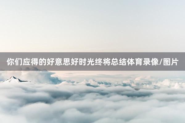 你们应得的好意思好时光终将总结体育录像/图片