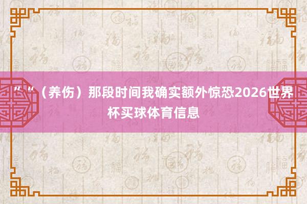 ”“（养伤）那段时间我确实额外惊恐2026世界杯买球体育信息