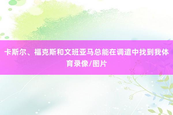 卡斯尔、福克斯和文班亚马总能在调遣中找到我体育录像/图片