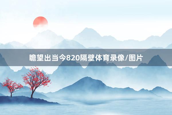 瞻望出当今820隔壁体育录像/图片