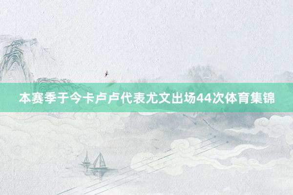 本赛季于今卡卢卢代表尤文出场44次体育集锦