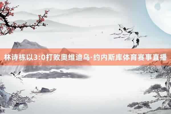 林诗栋以3:0打败奥维迪乌·约内斯库体育赛事直播