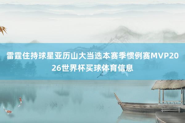 雷霆住持球星亚历山大当选本赛季惯例赛MVP2026世界杯买球体育信息