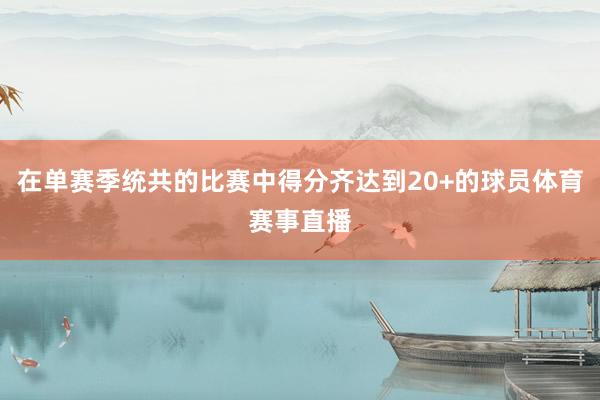 在单赛季统共的比赛中得分齐达到20+的球员体育赛事直播