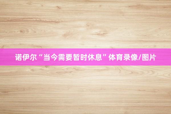 诺伊尔“当今需要暂时休息”体育录像/图片