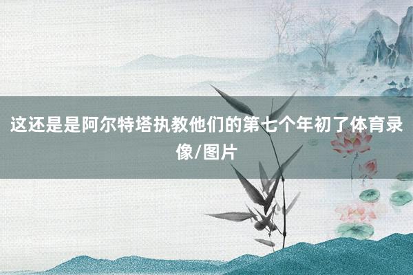 这还是是阿尔特塔执教他们的第七个年初了体育录像/图片