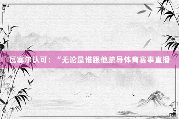 瓦塞尔认可：“无论是谁跟他疏导体育赛事直播