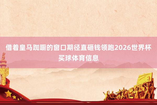 借着皇马踟蹰的窗口期径直砸钱领跑2026世界杯买球体育信息