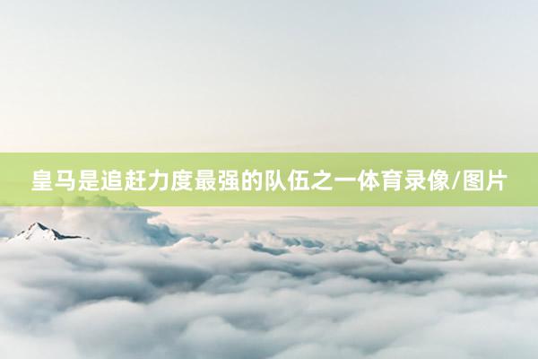 皇马是追赶力度最强的队伍之一体育录像/图片