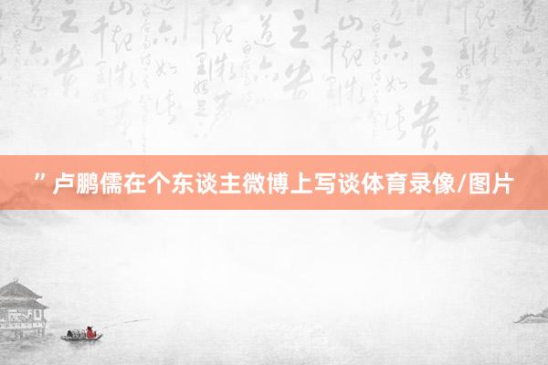 ”卢鹏儒在个东谈主微博上写谈体育录像/图片