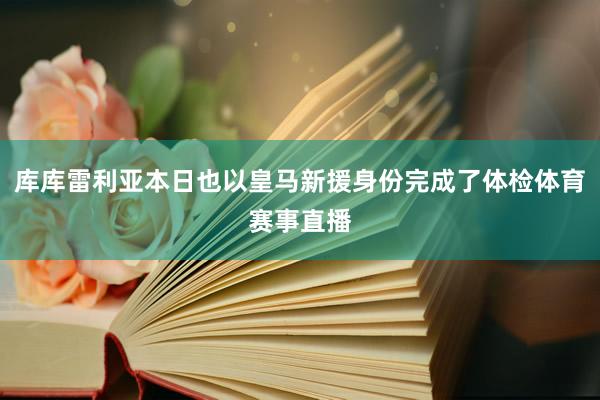 库库雷利亚本日也以皇马新援身份完成了体检体育赛事直播