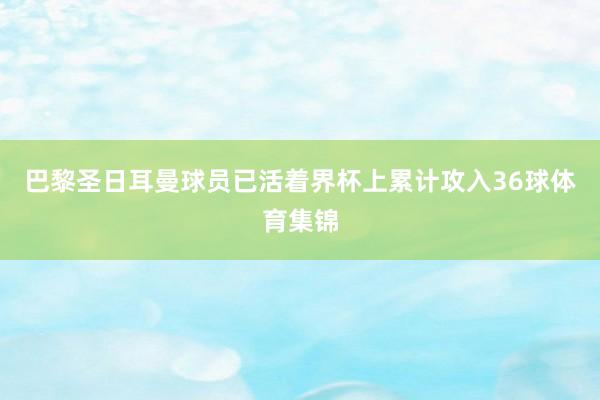 巴黎圣日耳曼球员已活着界杯上累计攻入36球体育集锦