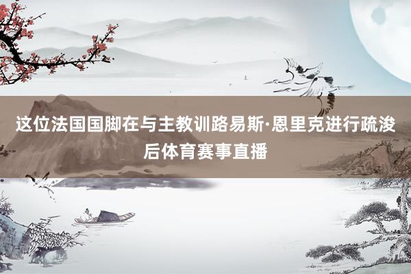 这位法国国脚在与主教训路易斯·恩里克进行疏浚后体育赛事直播